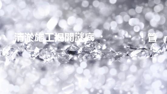 清淤施工揭開謎底！管道中藏著什么秘密？